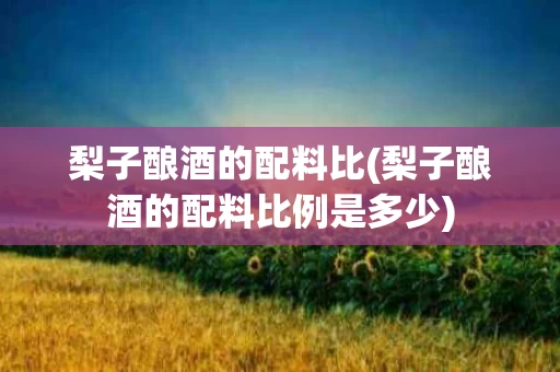 梨子酿酒的配料比(梨子酿酒的配料比例是多少)