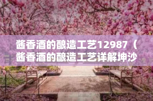 酱香酒的酿造工艺12987（酱香酒的酿造工艺详解坤沙）