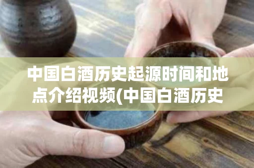 中国白酒历史起源时间和地点介绍视频(中国白酒历史起源时间和地点介绍视频讲解)