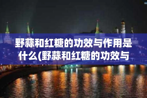 野蒜和红糖的功效与作用是什么(野蒜和红糖的功效与作用是什么样的)