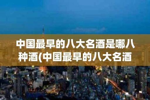中国最早的八大名酒是哪八种酒(中国最早的八大名酒有哪些?)