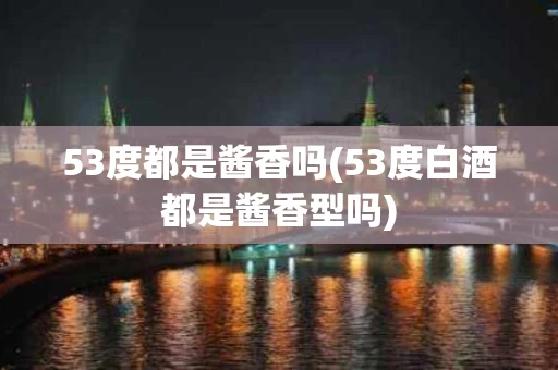 53度都是酱香吗(53度白酒都是酱香型吗)