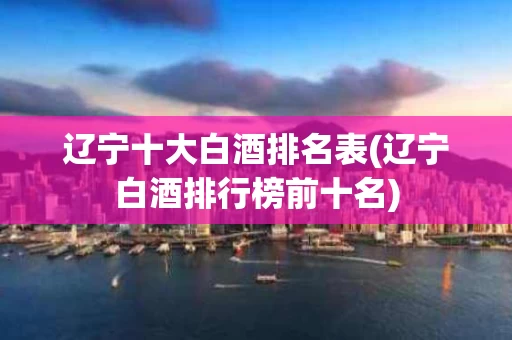 辽宁十大白酒排名表(辽宁白酒排行榜前十名)