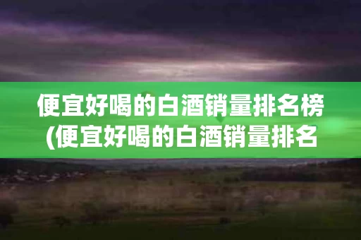 便宜好喝的白酒销量排名榜(便宜好喝的白酒销量排名榜前十名)