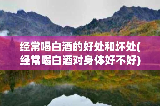 经常喝白酒的好处和坏处(经常喝白酒对身体好不好)