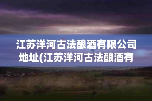 江苏洋河古法酿酒有限公司地址(江苏洋河古法酿酒有限公司地址在哪里)