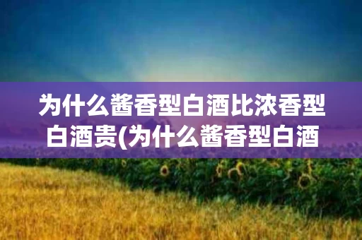 为什么酱香型白酒比浓香型白酒贵(为什么酱香型白酒比浓香型白酒贵那么多)