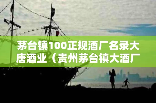 茅台镇100正规酒厂名录大唐酒业（贵州茅台镇大酒厂）