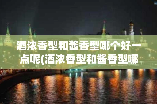 酒浓香型和酱香型哪个好一点呢(酒浓香型和酱香型哪个好一点呢图片)