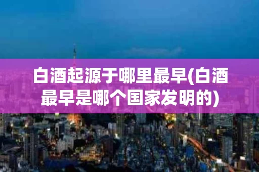 白酒起源于哪里最早(白酒最早是哪个国家发明的)