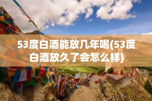 53度白酒能放几年喝(53度白酒放久了会怎么样)