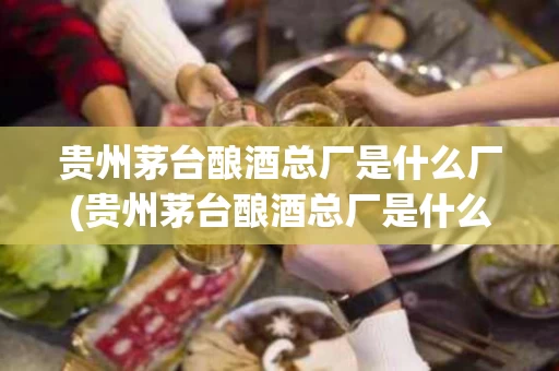 贵州茅台酿酒总厂是什么厂(贵州茅台酿酒总厂是什么企业)