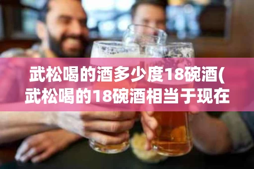武松喝的酒多少度18碗酒(武松喝的18碗酒相当于现在多少度)