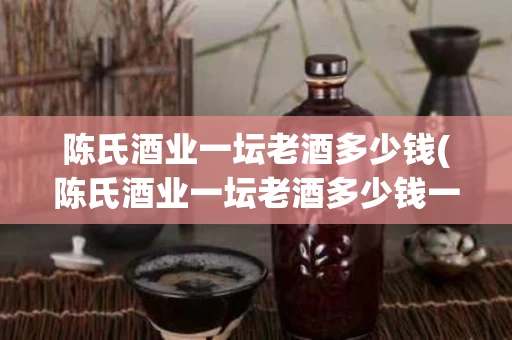 陈氏酒业一坛老酒多少钱(陈氏酒业一坛老酒多少钱一瓶)
