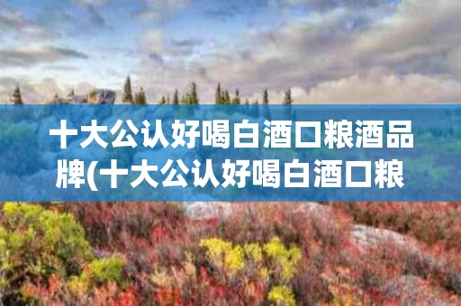 十大公认好喝白酒口粮酒品牌(十大公认好喝白酒口粮酒品牌有哪些)