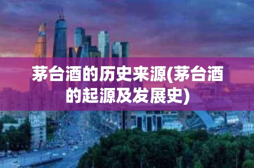 茅台酒的历史来源(茅台酒的起源及发展史)