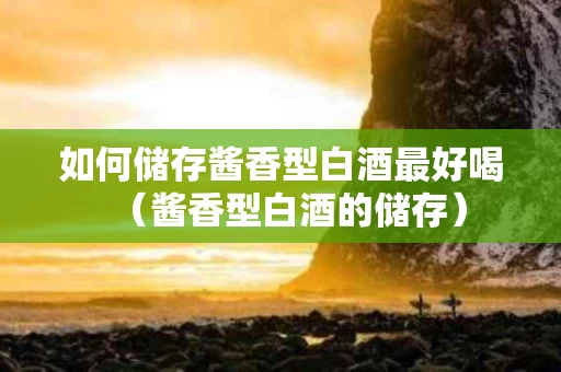 如何储存酱香型白酒最好喝（酱香型白酒的储存）