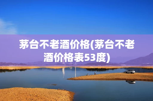 茅台不老酒价格(茅台不老酒价格表53度)