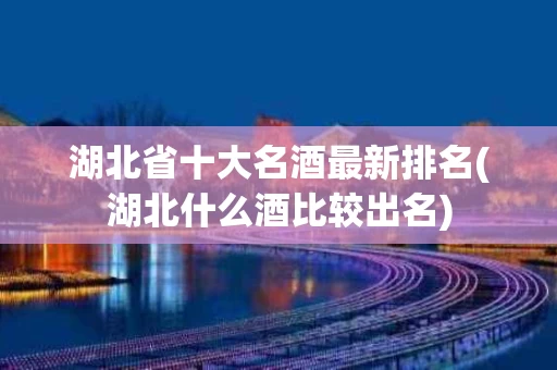 湖北省十大名酒最新排名(湖北什么酒比较出名)