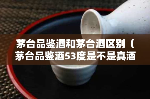 茅台品鉴酒和茅台酒区别（茅台品鉴酒53度是不是真酒）