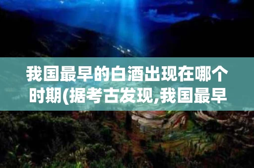 我国最早的白酒出现在哪个时期(据考古发现,我国最早的白酒出现在哪一朝代?)