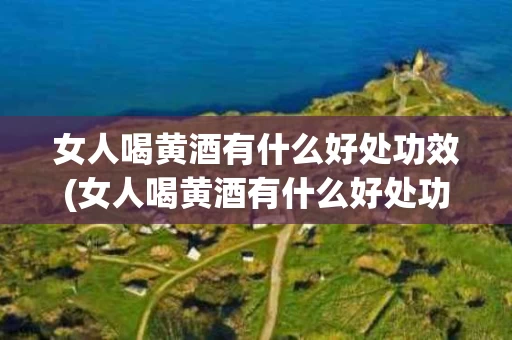 女人喝黄酒有什么好处功效(女人喝黄酒有什么好处功效与作用)
