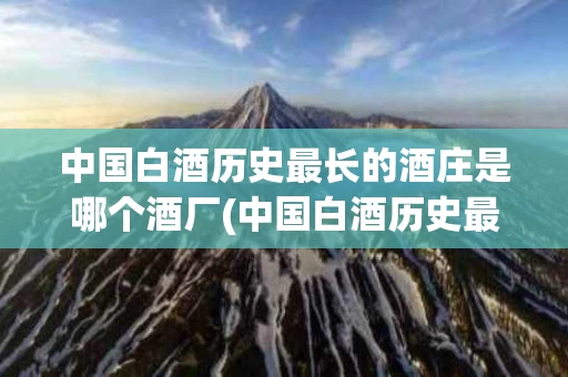 中国白酒历史最长的酒庄是哪个酒厂(中国白酒历史最长的酒庄是哪个酒厂的)