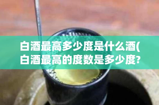 白酒最高多少度是什么酒(白酒最高的度数是多少度?)