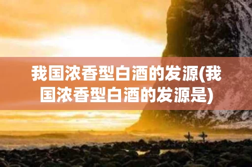 我国浓香型白酒的发源(我国浓香型白酒的发源是)