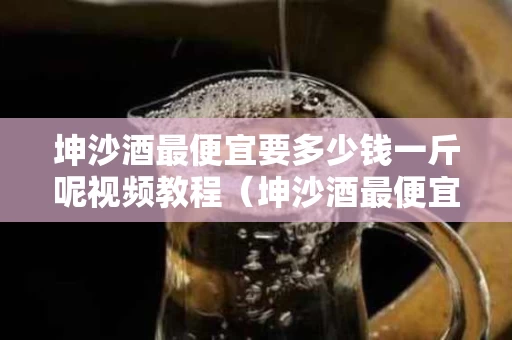 坤沙酒最便宜要多少钱一斤呢视频教程（坤沙酒最便宜要多少钱一斤呢视频教程大全）