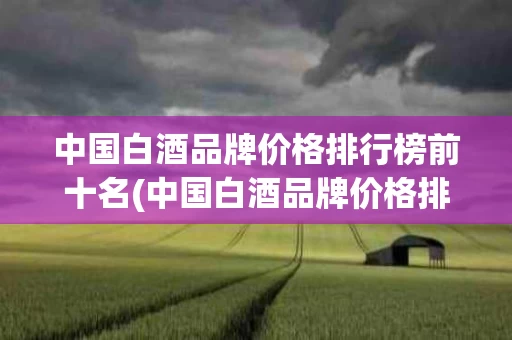 中国白酒品牌价格排行榜前十名(中国白酒品牌价格排行榜前十名有哪些)