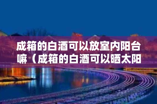 成箱的白酒可以放室内阳台嘛（成箱的白酒可以晒太阳）