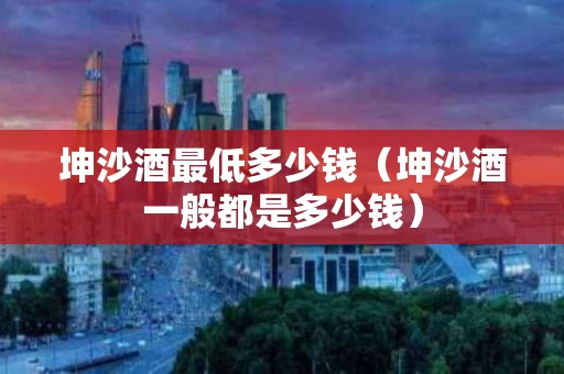 坤沙酒最低多少钱（坤沙酒一般都是多少钱）