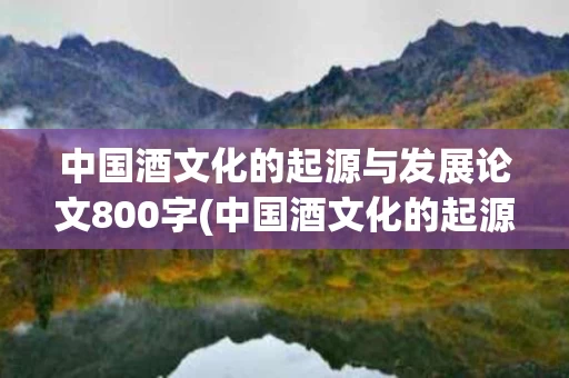 中国酒文化的起源与发展论文800字(中国酒文化的起源与发展论文800字作文)