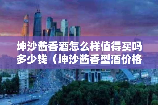 坤沙酱香酒怎么样值得买吗多少钱（坤沙酱香型酒价格）