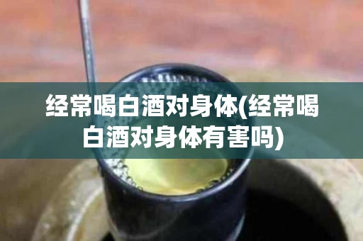 经常喝白酒对身体(经常喝白酒对身体有害吗)