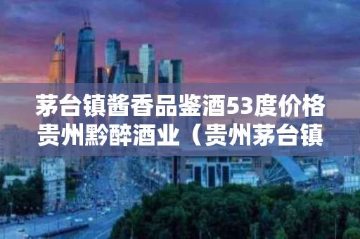 茅台镇酱香品鉴酒53度价格贵州黔醉酒业（贵州茅台镇酱香品鉴用酒各种价格）
