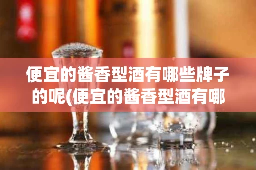 便宜的酱香型酒有哪些牌子的呢(便宜的酱香型酒有哪些牌子的呢好喝)