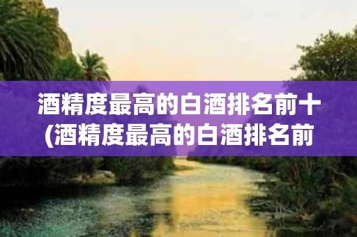 酒精度最高的白酒排名前十(酒精度最高的白酒排名前十名)