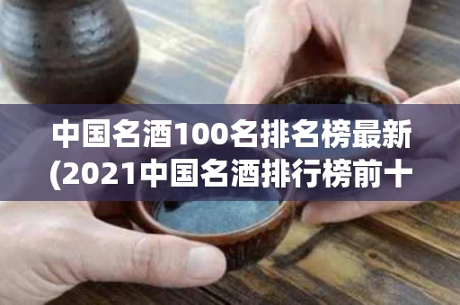 中国名酒100名排名榜最新(2021中国名酒排行榜前十名)