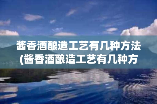 酱香酒酿造工艺有几种方法(酱香酒酿造工艺有几种方法呢)