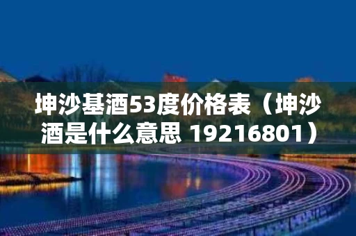 坤沙基酒53度价格表（坤沙酒是什么意思 19216801）