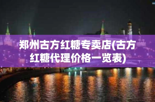 郑州古方红糖专卖店(古方红糖代理价格一览表)