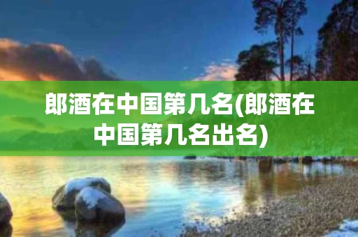 郎酒在中国第几名(郎酒在中国第几名出名)