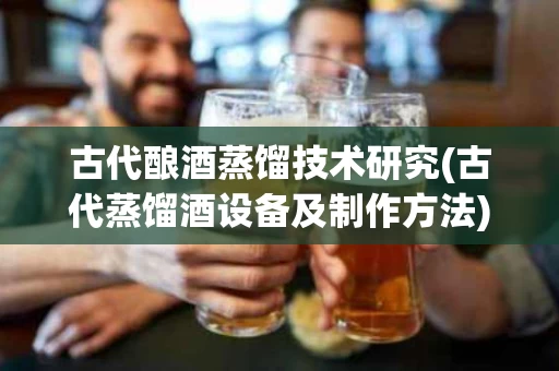 古代酿酒蒸馏技术研究(古代蒸馏酒设备及制作方法)