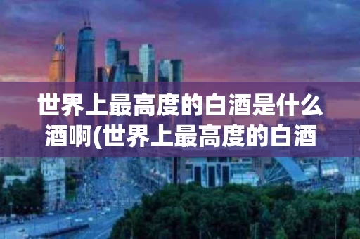 世界上最高度的白酒是什么酒啊(世界上最高度的白酒是什么酒啊视频)