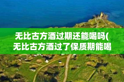 无比古方酒过期还能喝吗(无比古方酒过了保质期能喝吗)