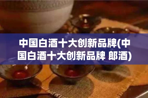 中国白酒十大创新品牌(中国白酒十大创新品牌 郎酒)