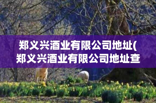 郑义兴酒业有限公司地址(郑义兴酒业有限公司地址查询)