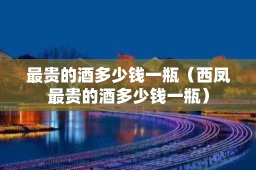 最贵的酒多少钱一瓶（西凤最贵的酒多少钱一瓶）